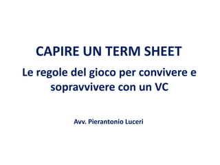 CAPIRE UN TERM SHEET
Le regole del gioco per convivere e
sopravvivere con un VC
Avv. Pierantonio Luceri

 