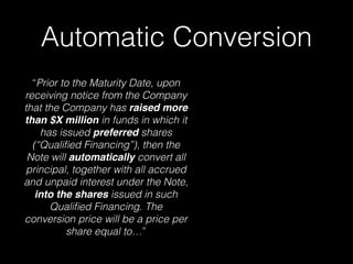 Automatic Conversion
“Prior to the Maturity Date, upon
receiving notice from the Company
that the Company has raised more
than $X million in funds in which it
has issued preferred shares
(“Qualiﬁed Financing”), then the
Note will automatically convert all
principal, together with all accrued
and unpaid interest under the Note,
into the shares issued in such
Qualiﬁed Financing. The
conversion price will be a price per
share equal to…”
 