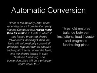 Automatic Conversion
“Prior to the Maturity Date, upon
receiving notice from the Company
that the Company has raised more
than $X million in funds in which it
has issued preferred shares
(“Qualiﬁed Financing”), then the
Note will automatically convert all
principal, together with all accrued
and unpaid interest under the Note,
into the shares issued in such
Qualiﬁed Financing. The
conversion price will be a price per
share equal to…”
Threshold ensures
balance between
institutional lead investor
and pragmatic
fundraising plans
 