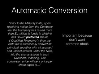 Automatic Conversion
“Prior to the Maturity Date, upon
receiving notice from the Company
that the Company has raised more
than $X million in funds in which it
has issued preferred shares
(“Qualiﬁed Financing”), then the
Note will automatically convert all
principal, together with all accrued
and unpaid interest under the Note,
into the shares issued in such
Qualiﬁed Financing. The
conversion price will be a price per
share equal to…”
Important because
don’t want
common stock
 
