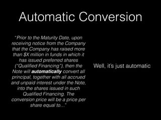Automatic Conversion
“Prior to the Maturity Date, upon
receiving notice from the Company
that the Company has raised more
than $X million in funds in which it
has issued preferred shares
(“Qualiﬁed Financing”), then the
Note will automatically convert all
principal, together with all accrued
and unpaid interest under the Note,
into the shares issued in such
Qualiﬁed Financing. The
conversion price will be a price per
share equal to…”
Well, it’s just automatic
 