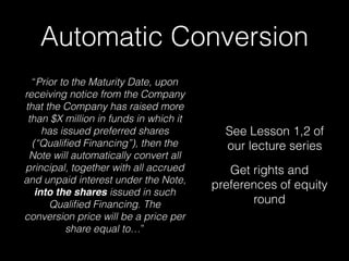 Automatic Conversion
“Prior to the Maturity Date, upon
receiving notice from the Company
that the Company has raised more
than $X million in funds in which it
has issued preferred shares
(“Qualiﬁed Financing”), then the
Note will automatically convert all
principal, together with all accrued
and unpaid interest under the Note,
into the shares issued in such
Qualiﬁed Financing. The
conversion price will be a price per
share equal to…”
See Lesson 1,2 of
our lecture series
Get rights and
preferences of equity
round
 