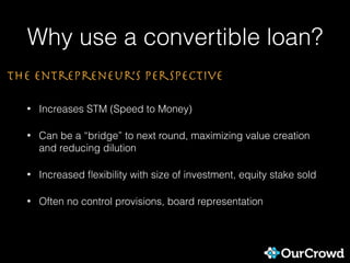 Why use a convertible loan?
• Increases STM (Speed to Money)
• Can be a “bridge” to next round, maximizing value creation
and reducing dilution
• Increased ﬂexibility with size of investment, equity stake sold
• Often no control provisions, board representation
The entrepreneur’s Perspective
 