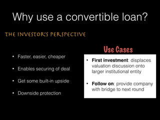 Why use a convertible loan?
• Faster, easier, cheaper
• Enables securing of deal
• Get some built-in upside
• Downside protection
The Investor’s Perspective
• First investment: displaces
valuation discussion onto
larger institutional entity
• Follow on: provide company
with bridge to next round
Use Cases
 