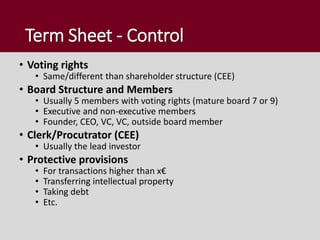 Term Sheet - Control
• Voting rights
• Same/different than shareholder structure (CEE)
• Board Structure and Members
• Usually 5 members with voting rights (mature board 7 or 9)
• Executive and non-executive members
• Founder, CEO, VC, VC, outside board member
• Clerk/Procutrator (CEE)
• Usually the lead investor
• Protective provisions
• For transactions higher than x€
• Transferring intellectual property
• Taking debt
• Etc.
 