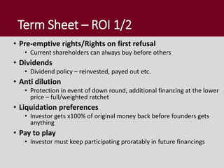 Term Sheet – ROI 1/2
• Pre-emptive rights/Rights on first refusal
• Current shareholders can always buy before others
• Dividends
• Dividend policy – reinvested, payed out etc.
• Anti dilution
• Protection in event of down round, additional financing at the lower
price – full/weighted ratchet
• Liquidation preferences
• Investor gets x100% of original money back before founders gets
anything
• Pay to play
• Investor must keep participating proratably in future financings
 