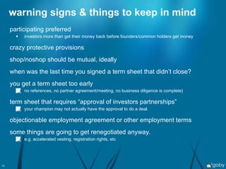warning signs & things to keep in mind participating preferred investors more than get their money back before founders/common holders get money crazy protective provisions shop/noshop should be mutual, ideally when was the last time you signed a term sheet that didn’t close? you get a term sheet too early no references, no partner agreement/meeting, no business diligence is complete) term sheet that requires “approval of investors partnerships” your champion may not actually have the approval to do a deal. objectionable employment agreement or other employment terms some things are going to get renegotiated anyway. e.g. accelerated vesting, registration rights, etc 