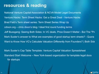 resources & reading National Venture Capital Association  & NCVA  Model Legal Documents   Venture Hacks: Term Sheet Hacks: Get a Great Deal - Venture Hacks Brad Feld’s Term sheet series: Term Sheet Series Wrap Up cdixon.org – chris dixon’s blog / Ideal first round funding terms   Jeff Bussgang: Seeing Both Sides: In VC deals, Price Doesn’t Matter - But The "Promote" Does Mark Suster’s answer to What are examples of good startup term sheets? - Quora   Want to Know How VC’s Calculate Valuation Differently from Founders? | Both Sides of the Table   Mark Suster’s Cap Table Template: Venture Capital Valuation Spreadsheet   Standard Start Welcome  – New York-based organization for template legal docs for startups 