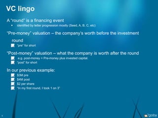 VC lingo A “round” is a financing event identified by letter progression mostly (Seed, A, B, C, etc) “ Pre-money” valuation – the company’s worth before the investment round “ pre” for short “ Post-money” valuation – what the company is worth after the round e.g. post-money = Pre-money plus invested capital. “ post” for short In our previous example: $3M pre $4M post $2 per share “ In my first round, I took 1 on 3” 