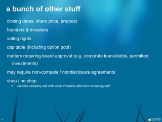 a bunch of other stuff closing dates, share price, pre/post founders & investors voting rights cap table (including option pool) matters requiring board approval (e.g. corporate loans/debts, permitted investments) may require non-compete / nondisclosure agreements shop / no shop can the company talk with other investors after term sheet signed? 