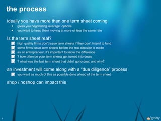 the process ideally you have more than one term sheet coming gives you negotiating leverage, options you want to keep them moving at more or less the same rate Is the term sheet real? high quality firms don’t issue term sheets if they don’t intend to fund some firms issue term sheets before the real decision is made as an entrepreneur, it’s important to know the difference ? how often do your term sheets get turned into deals ? what was the last term sheet that didn’t go to deal, and why? an investment will come along with a “due diligence” process you want as much of this as possible done ahead of the term sheet shop / noshop can impact this 