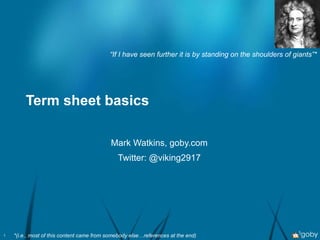 Term sheet basics Mark Watkins, goby.com Twitter: @viking2917 “ If I have seen further it is by standing on the shoulders of giants”* *(i.e., most of this content came from somebody else…references at the end) 