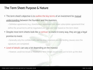 TERM SHEET DEMYSTIFIED @STARTUP THAILAND 2018 MAY 19, 2018
The Term Sheet: Purpose & Nature
• The term sheet’s objective is to outline the key terms of an investment for mutual
understanding between the founders and the investors.
> Definitive agreements (e.g., shareholders agreement and share subscription agreement) that
define the actual terms will be negotiated and executed later based on the term sheet.
• Despite most term sheets look like a contract to invest in every way, they are not a legal
promise to invest.
> Generally only the confidentiality and no-shop provisions are the binding clauses once the
signatures are completed.
• Level of details can vary a lot depending on the investor
> However, avoid too broad or incomplete term sheets issued early just to lock-up the deal.
 