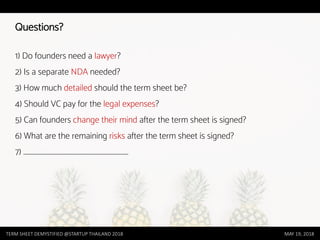 Questions?
1) Do founders need a lawyer?
2) Is a separate NDA needed?
3) How much detailed should the term sheet be?
4) Should VC pay for the legal expenses?
5) Can founders change their mind after the term sheet is signed?
6) What are the remaining risks after the term sheet is signed?
7) ………………………………………………………………………………
TERM SHEET DEMYSTIFIED @STARTUP THAILAND 2018 MAY 19, 2018
 