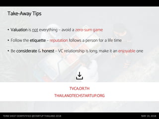 Take-Away Tips
• Valuation is not everything – avoid a zero-sum game
• Follow the etiquette – reputation follows a person for a life time
• Be considerate & honest – VC relationship is long, make it an enjoyable one
TERM SHEET DEMYSTIFIED @STARTUP THAILAND 2018 MAY 19, 2018
TVCA.OR.TH
THAILANDTECHSTARTUP.ORG
 