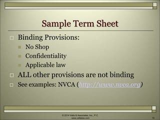 Sample Term Sheet
 Binding Provisions:
 No Shop
 Confidentiality
 Applicable law
 ALL other provisions are not binding
 See examples: NVCA (http://www.nvca.org)
© 2014 Valla & Associates, Inc., P.C.
www.vallalaw.com 10
 