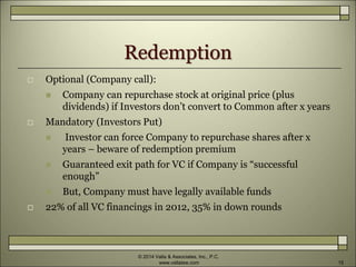 Redemption
 Optional (Company call):
 Company can repurchase stock at original price (plus
dividends) if Investors don’t convert to Common after x years
 Mandatory (Investors Put)
 Investor can force Company to repurchase shares after x
years – beware of redemption premium
 Guaranteed exit path for VC if Company is “successful
enough”
 But, Company must have legally available funds
 22% of all VC financings in 2012, 35% in down rounds
© 2014 Valla & Associates, Inc., P.C.
www.vallalaw.com 15
 