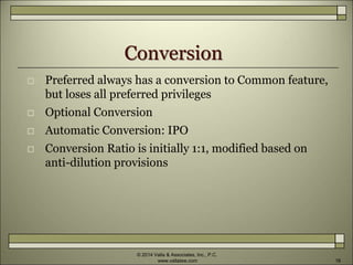 Conversion
 Preferred always has a conversion to Common feature,
but loses all preferred privileges
 Optional Conversion
 Automatic Conversion: IPO
 Conversion Ratio is initially 1:1, modified based on
anti-dilution provisions
© 2014 Valla & Associates, Inc., P.C.
www.vallalaw.com 16
 