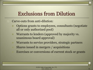 Exclusions from Dilution
 Carve-outs from anti-dilution:
 Options grants to employees, consultants (negotiate
all or only authorized pool)
 Warrants to lenders (approved by majority vs.
unanimous board approval)
 Warrants to service providers, strategic partners
 Shares issued in mergers / acquisitions
 Exercises or conversions of current stock or grants
© 2014 Valla & Associates, Inc., P.C.
www.vallalaw.com 18
 