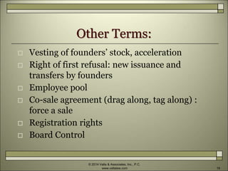 Other Terms:
 Vesting of founders’ stock, acceleration
 Right of first refusal: new issuance and
transfers by founders
 Employee pool
 Co-sale agreement (drag along, tag along) :
force a sale
 Registration rights
 Board Control
© 2014 Valla & Associates, Inc., P.C.
www.vallalaw.com 19
 