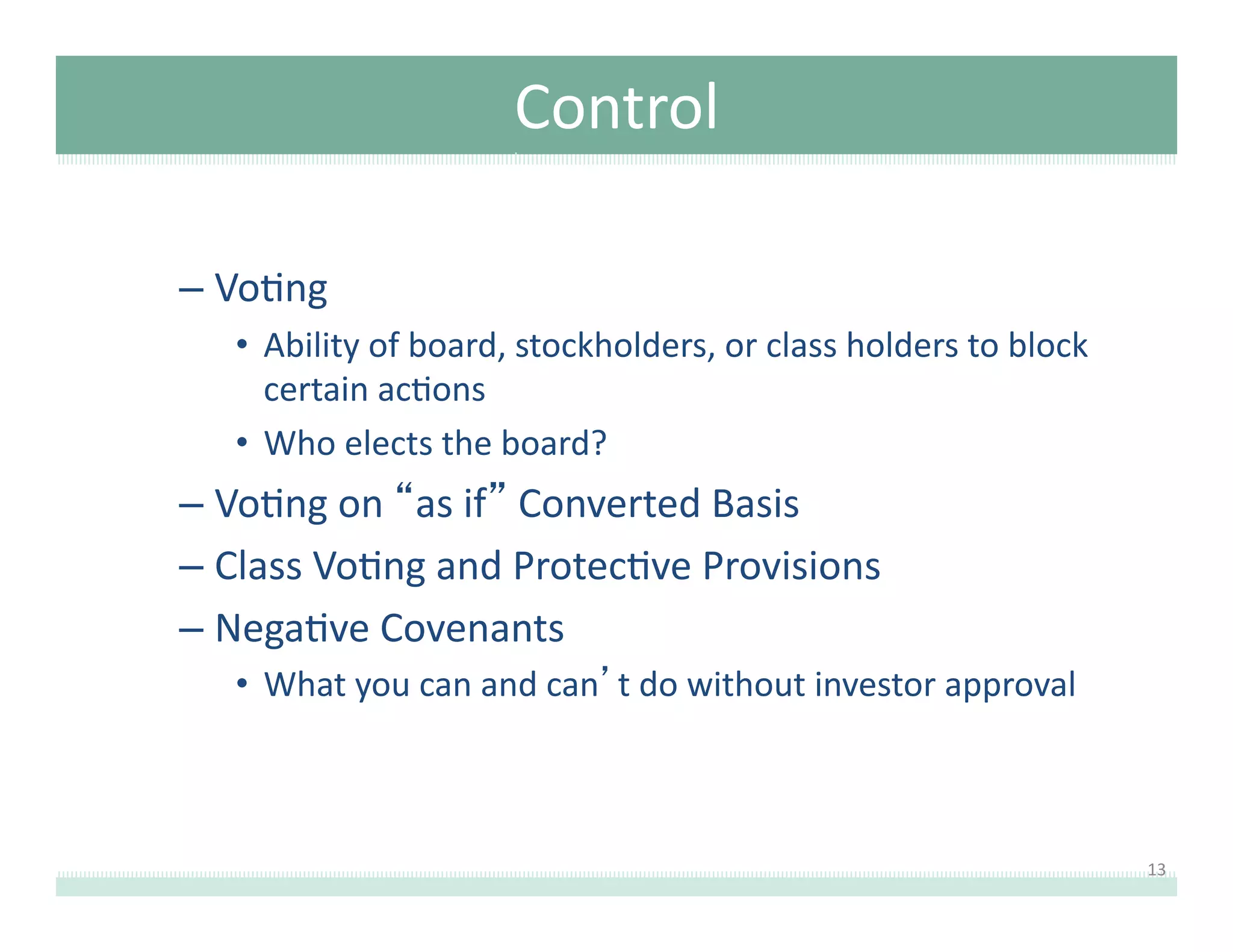 Control	
  
–  Vo8ng	
  	
  
•  Ability	
  of	
  board,	
  stockholders,	
  or	
  class	
  holders	
  to	
  block	
  
certain	
  ac8ons	
  
•  Who	
  elects	
  the	
  board?	
  

–  Vo8ng	
  on	
  “as	
  if”	
  Converted	
  Basis	
  	
  
–  Class	
  Vo8ng	
  and	
  Protec8ve	
  Provisions	
  
–  Nega8ve	
  Covenants	
  
•  What	
  you	
  can	
  and	
  can’t	
  do	
  without	
  investor	
  approval	
  

13	
  

 