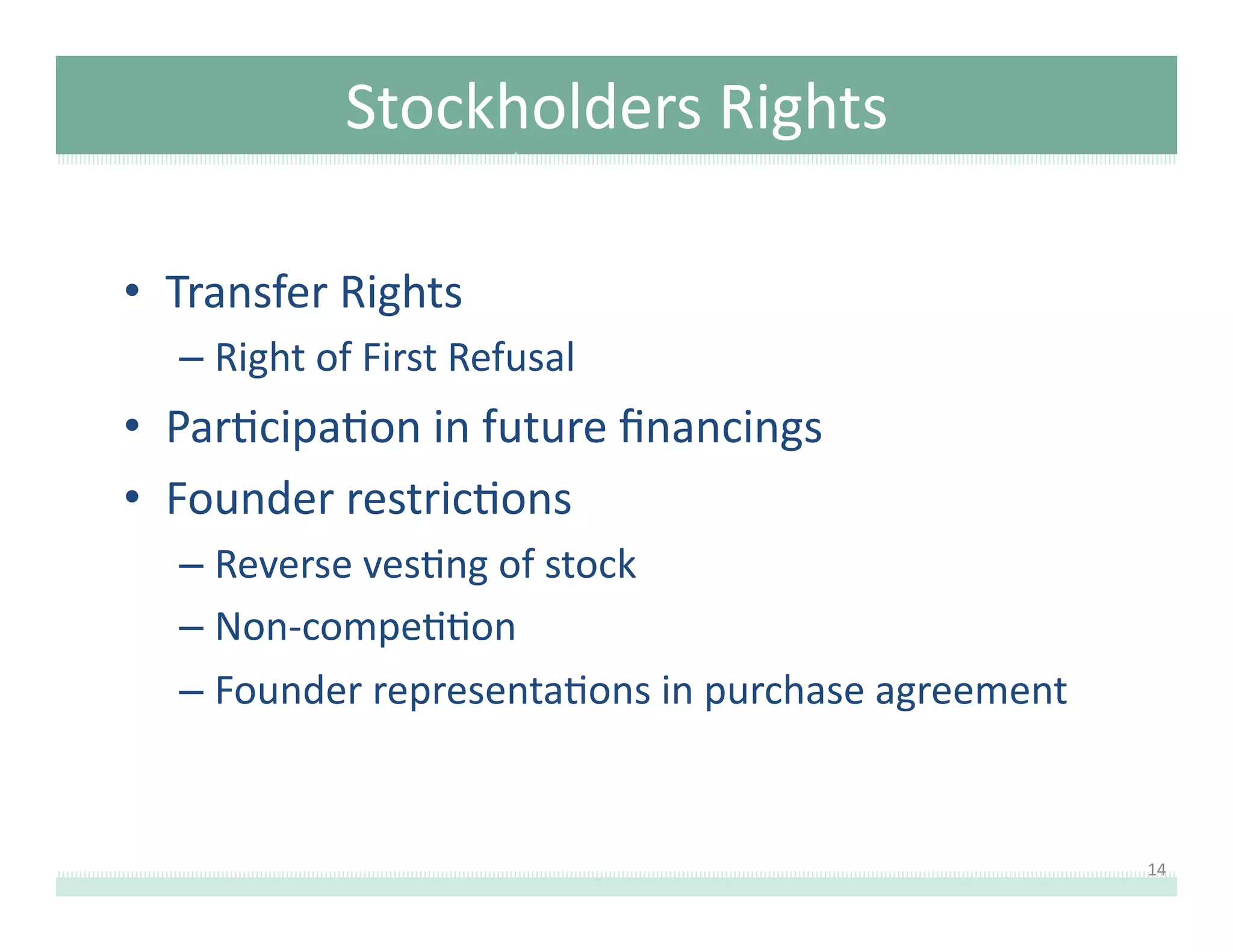 Stockholders	
  Rights	
  	
  
•  Transfer	
  Rights	
  	
  
–  Right	
  of	
  First	
  Refusal	
  

•  Par8cipa8on	
  in	
  future	
  ﬁnancings	
  
•  Founder	
  restric8ons	
  
–  Reverse	
  ves8ng	
  of	
  stock	
  
–  Non-­‐compe88on	
  
–  Founder	
  representa8ons	
  in	
  purchase	
  agreement	
  

14	
  

 