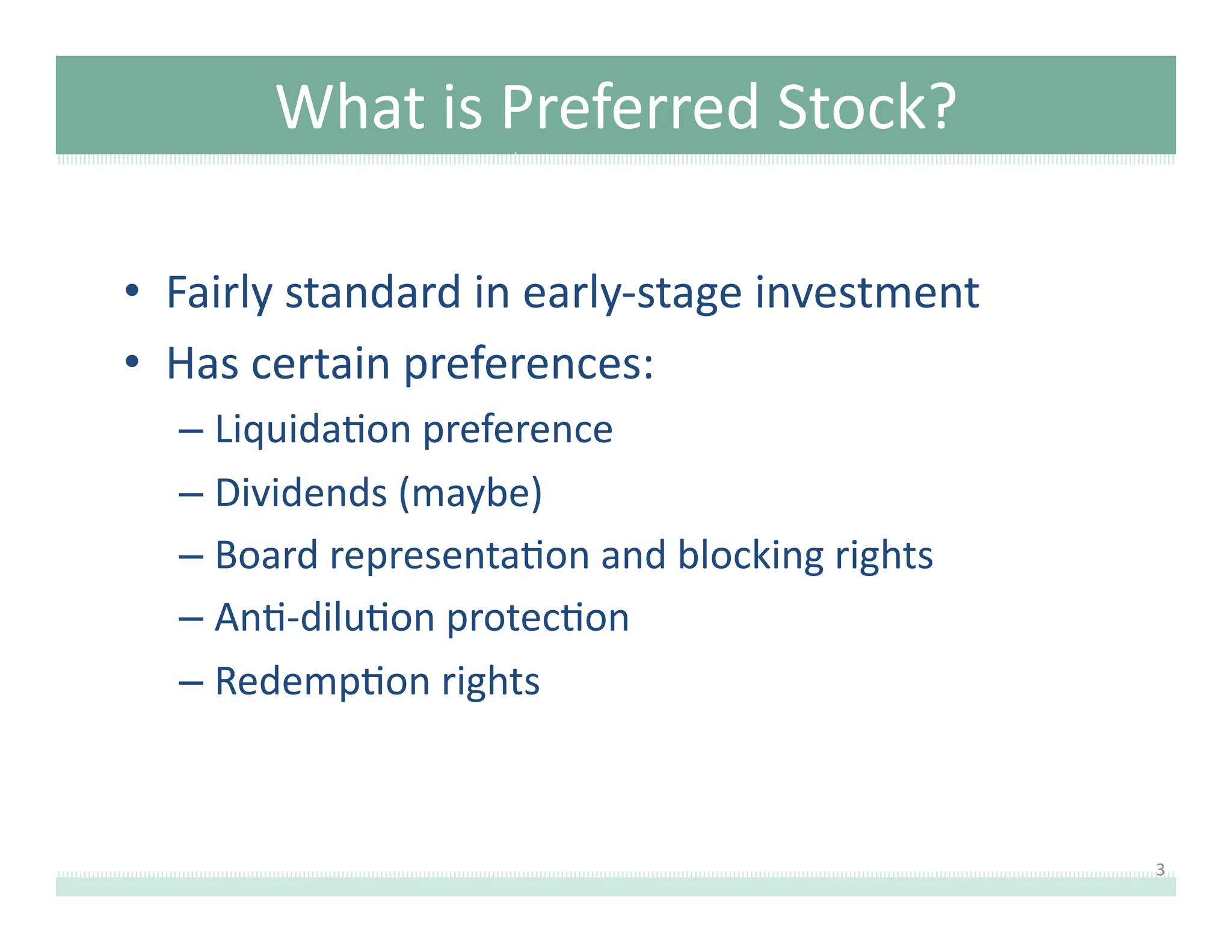 What	
  is	
  Preferred	
  Stock?	
  
•  Fairly	
  standard	
  in	
  early-­‐stage	
  investment	
  
•  Has	
  certain	
  preferences:	
  
–  Liquida8on	
  preference	
  
–  Dividends	
  (maybe)	
  
–  Board	
  representa8on	
  and	
  blocking	
  rights	
  
–  An8-­‐dilu8on	
  protec8on	
  
–  Redemp8on	
  rights	
  

3	
  

 