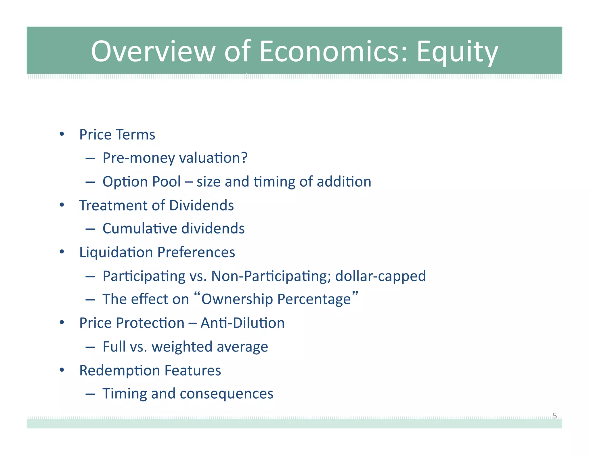 Overview	
  of	
  Economics:	
  Equity	
  
•  Price	
  Terms	
  
–  Pre-­‐money	
  valua8on?	
  	
  	
  
–  Op8on	
  Pool	
  –	
  size	
  and	
  8ming	
  of	
  addi8on	
  
•  Treatment	
  of	
  Dividends	
  
–  Cumula8ve	
  dividends	
  
•  Liquida8on	
  Preferences	
  
–  Par8cipa8ng	
  vs.	
  Non-­‐Par8cipa8ng;	
  dollar-­‐capped	
  
–  The	
  eﬀect	
  on	
  “Ownership	
  Percentage”	
  
•  Price	
  Protec8on	
  –	
  An8-­‐Dilu8on	
  
–  Full	
  vs.	
  weighted	
  average	
  
•  Redemp8on	
  Features	
  
–  Timing	
  and	
  consequences	
  
5	
  

 
