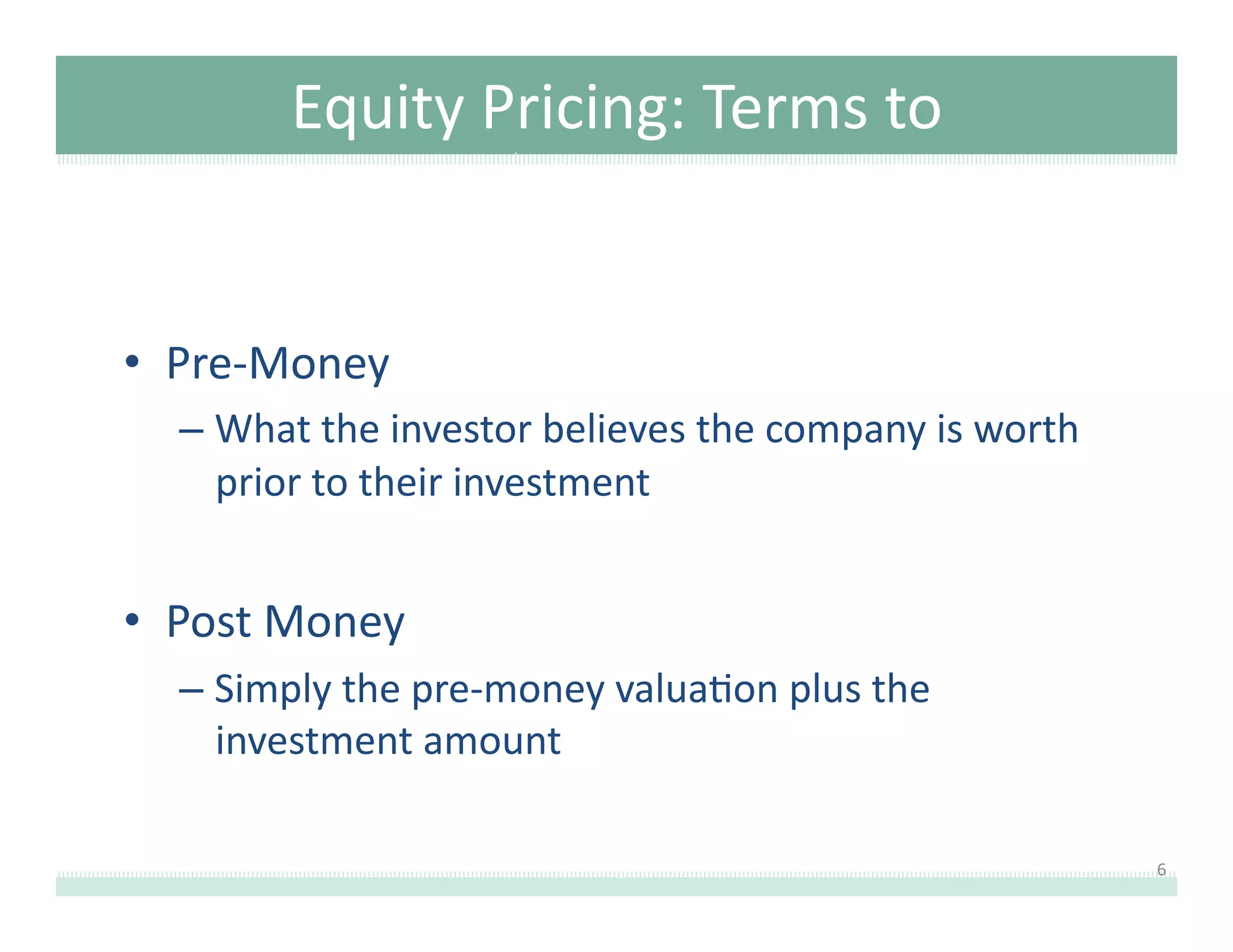 Equity	
  Pricing:	
  Terms	
  to	
  
Understand	
  
•  Pre-­‐Money	
  	
  
–  What	
  the	
  investor	
  believes	
  the	
  company	
  is	
  worth	
  
prior	
  to	
  their	
  investment	
  

•  Post	
  Money	
  
–  Simply	
  the	
  pre-­‐money	
  valua8on	
  plus	
  the	
  
investment	
  amount	
  
6	
  

 