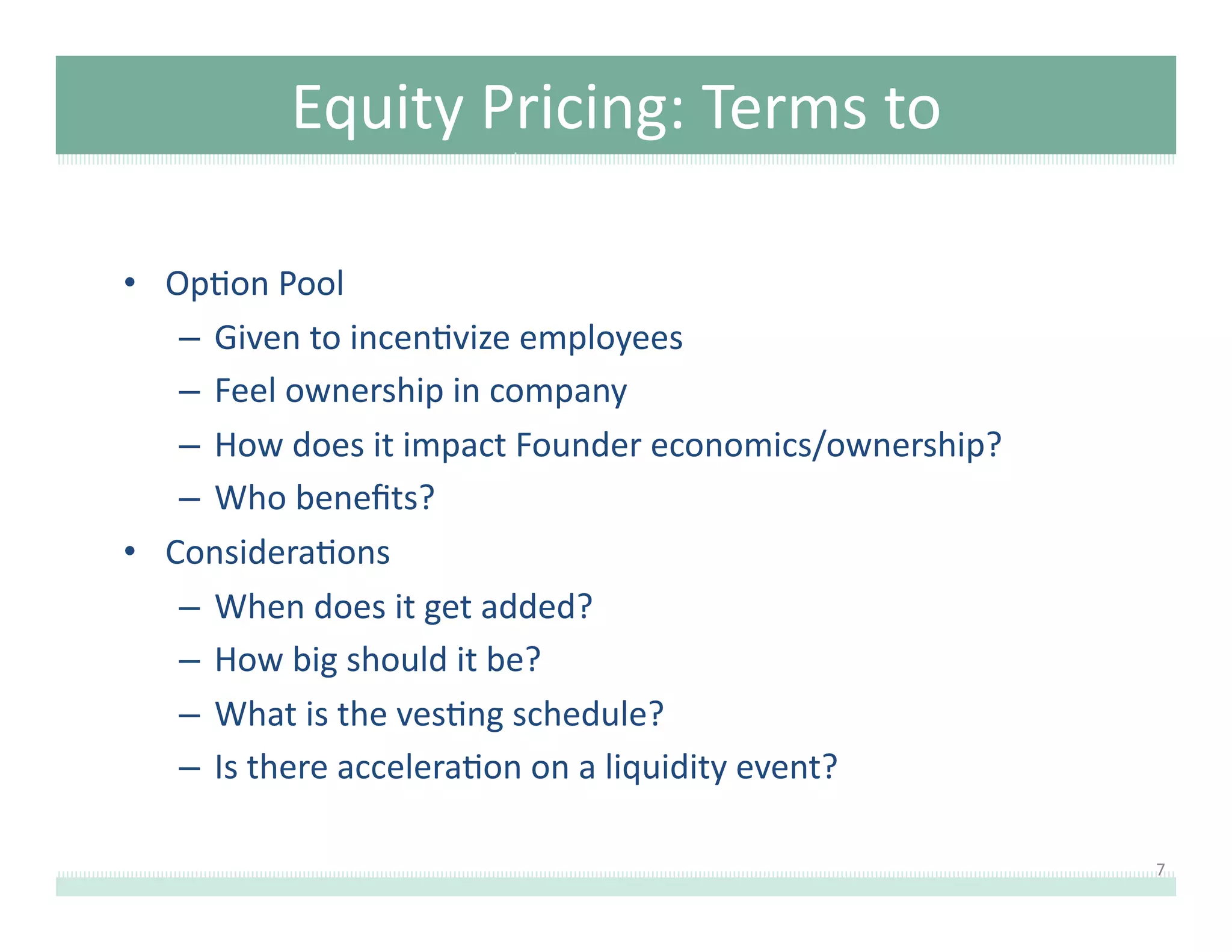 Equity	
  Pricing:	
  Terms	
  to	
  
Understand	
  
•  Op8on	
  Pool	
  
–  Given	
  to	
  incen8vize	
  employees	
  
–  Feel	
  ownership	
  in	
  company	
  
–  How	
  does	
  it	
  impact	
  Founder	
  economics/ownership?	
  	
  
–  Who	
  beneﬁts?	
  
•  Considera8ons	
  
–  When	
  does	
  it	
  get	
  added?	
  
–  How	
  big	
  should	
  it	
  be?	
  
–  What	
  is	
  the	
  ves8ng	
  schedule?	
  	
  
–  Is	
  there	
  accelera8on	
  on	
  a	
  liquidity	
  event?	
  
7	
  

 