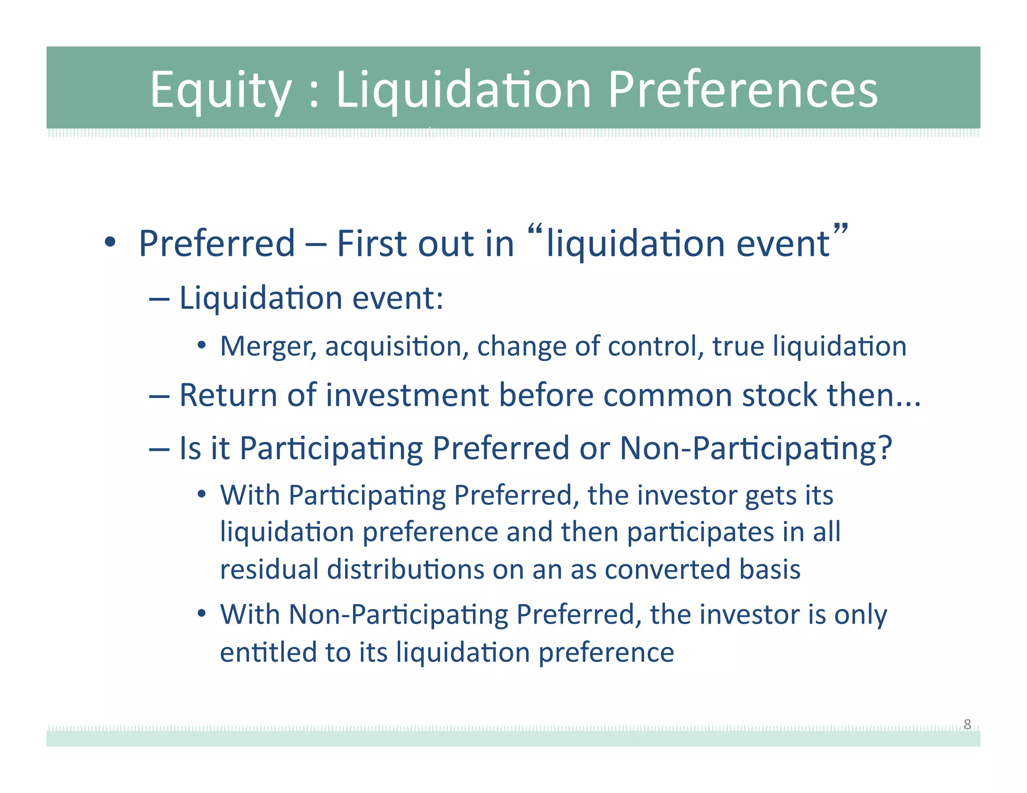 Equity	
  :	
  Liquida8on	
  Preferences	
  
•  Preferred	
  –	
  First	
  out	
  in	
  “liquida8on	
  event”	
  
–  Liquida8on	
  event:	
  
•  Merger,	
  acquisi8on,	
  change	
  of	
  control,	
  true	
  liquida8on	
  

–  Return	
  of	
  investment	
  before	
  common	
  stock	
  then...	
  
–  Is	
  it	
  Par8cipa8ng	
  Preferred	
  or	
  Non-­‐Par8cipa8ng?	
  
•  With	
  Par8cipa8ng	
  Preferred,	
  the	
  investor	
  gets	
  its	
  
liquida8on	
  preference	
  and	
  then	
  par8cipates	
  in	
  all	
  
residual	
  distribu8ons	
  on	
  an	
  as	
  converted	
  basis	
  
•  With	
  Non-­‐Par8cipa8ng	
  Preferred,	
  the	
  investor	
  is	
  only	
  
en8tled	
  to	
  its	
  liquida8on	
  preference	
  
8	
  

 