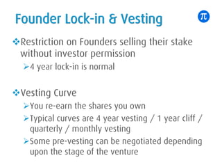 Founder Lock-in & Vesting
vRestriction on Founders selling their stake
without investor permission
Ø4 year lock-in is normal
vVesting Curve
ØYou re-earn the shares you own
ØTypical curves are 4 year vesting / 1 year cliff /
quarterly / monthly vesting
ØSome pre-vesting can be negotiated depending
upon the stage of the venture
 