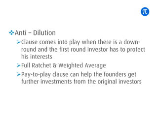 vAnti – Dilution
ØClause comes into play when there is a down-
round and the first round investor has to protect
his interests
ØFull Ratchet & Weighted Average
ØPay-to-play clause can help the founders get
further investments from the original investors
 