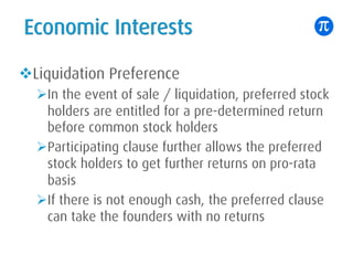 Economic Interests
vLiquidation Preference
ØIn the event of sale / liquidation, preferred stock
holders are entitled for a pre-determined return
before common stock holders
ØParticipating clause further allows the preferred
stock holders to get further returns on pro-rata
basis
ØIf there is not enough cash, the preferred clause
can take the founders with no returns
 