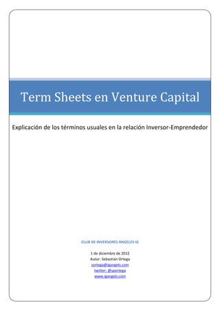 Term Sheets en Venture Capital

Explicación de los términos usuales en la relación Inversor-Emprendedor




                         CLUB DE INVERSORES ÁNGELES IG

                             1 de diciembre de 2012
                             Autor: Sebastián Ortega
                             sortega@igangels.com
                               twitter: @sportega
                               www.igangels.com
 