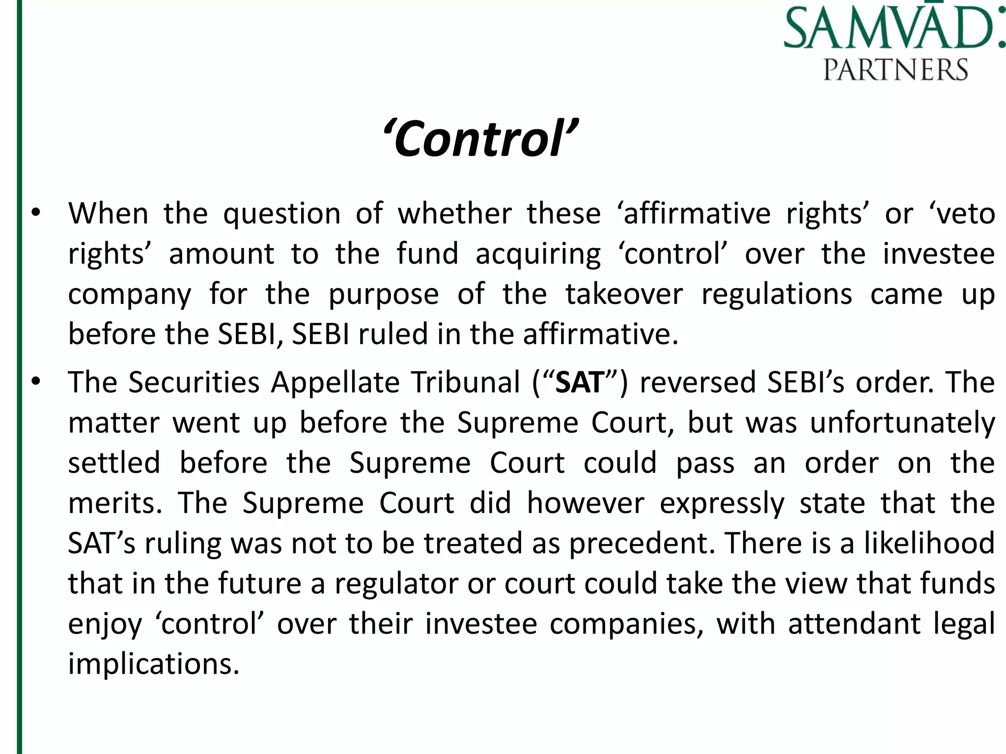 ‘Control’
• When the question of whether these ‘affirmative rights’ or ‘veto
rights’ amount to the fund acquiring ‘control’ over the investee
company for the purpose of the takeover regulations came up
before the SEBI, SEBI ruled in the affirmative.
• The Securities Appellate Tribunal (“SAT”) reversed SEBI’s order. The
matter went up before the Supreme Court, but was unfortunately
settled before the Supreme Court could pass an order on the
merits. The Supreme Court did however expressly state that the
SAT’s ruling was not to be treated as precedent. There is a likelihood
that in the future a regulator or court could take the view that funds
enjoy ‘control’ over their investee companies, with attendant legal
implications.
 
