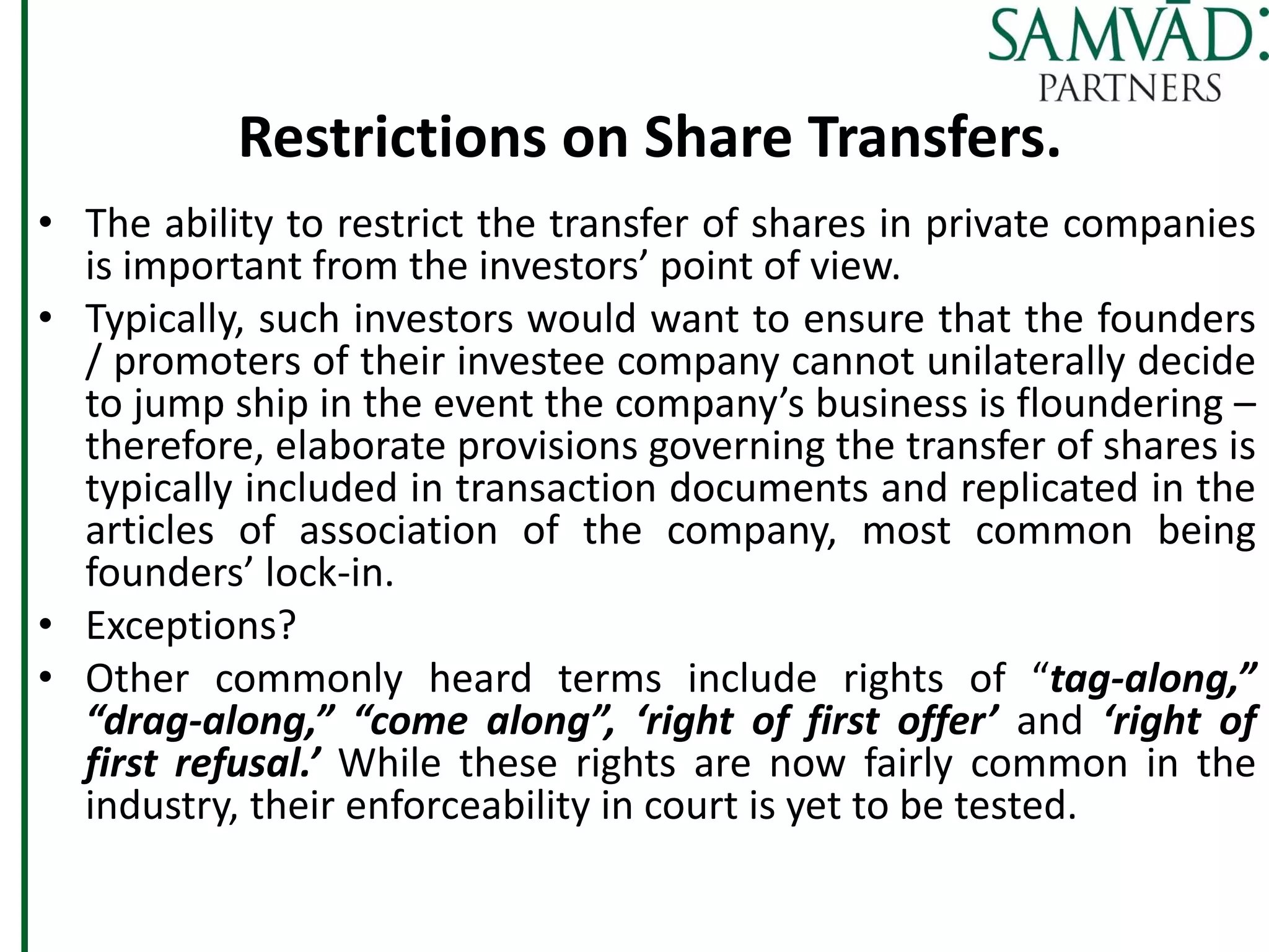 Restrictions on Share Transfers.
• The ability to restrict the transfer of shares in private companies
is important from the investors’ point of view.
• Typically, such investors would want to ensure that the founders
/ promoters of their investee company cannot unilaterally decide
to jump ship in the event the company’s business is floundering –
therefore, elaborate provisions governing the transfer of shares is
typically included in transaction documents and replicated in the
articles of association of the company, most common being
founders’ lock-in.
• Exceptions?
• Other commonly heard terms include rights of “tag-along,”
“drag-along,” “come along”, ‘right of first offer’ and ‘right of
first refusal.’ While these rights are now fairly common in the
industry, their enforceability in court is yet to be tested.
 