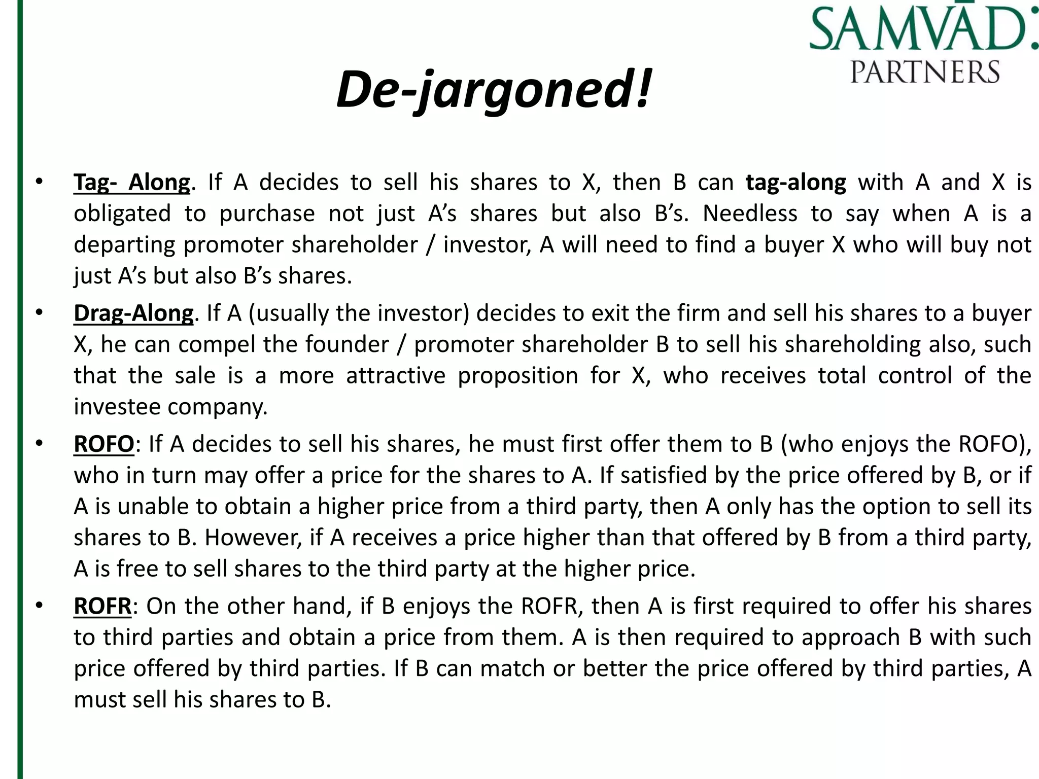 De-jargoned!
• Tag- Along. If A decides to sell his shares to X, then B can tag-along with A and X is
obligated to purchase not just A’s shares but also B’s. Needless to say when A is a
departing promoter shareholder / investor, A will need to find a buyer X who will buy not
just A’s but also B’s shares.
• Drag-Along. If A (usually the investor) decides to exit the firm and sell his shares to a buyer
X, he can compel the founder / promoter shareholder B to sell his shareholding also, such
that the sale is a more attractive proposition for X, who receives total control of the
investee company.
• ROFO: If A decides to sell his shares, he must first offer them to B (who enjoys the ROFO),
who in turn may offer a price for the shares to A. If satisfied by the price offered by B, or if
A is unable to obtain a higher price from a third party, then A only has the option to sell its
shares to B. However, if A receives a price higher than that offered by B from a third party,
A is free to sell shares to the third party at the higher price.
• ROFR: On the other hand, if B enjoys the ROFR, then A is first required to offer his shares
to third parties and obtain a price from them. A is then required to approach B with such
price offered by third parties. If B can match or better the price offered by third parties, A
must sell his shares to B.
 