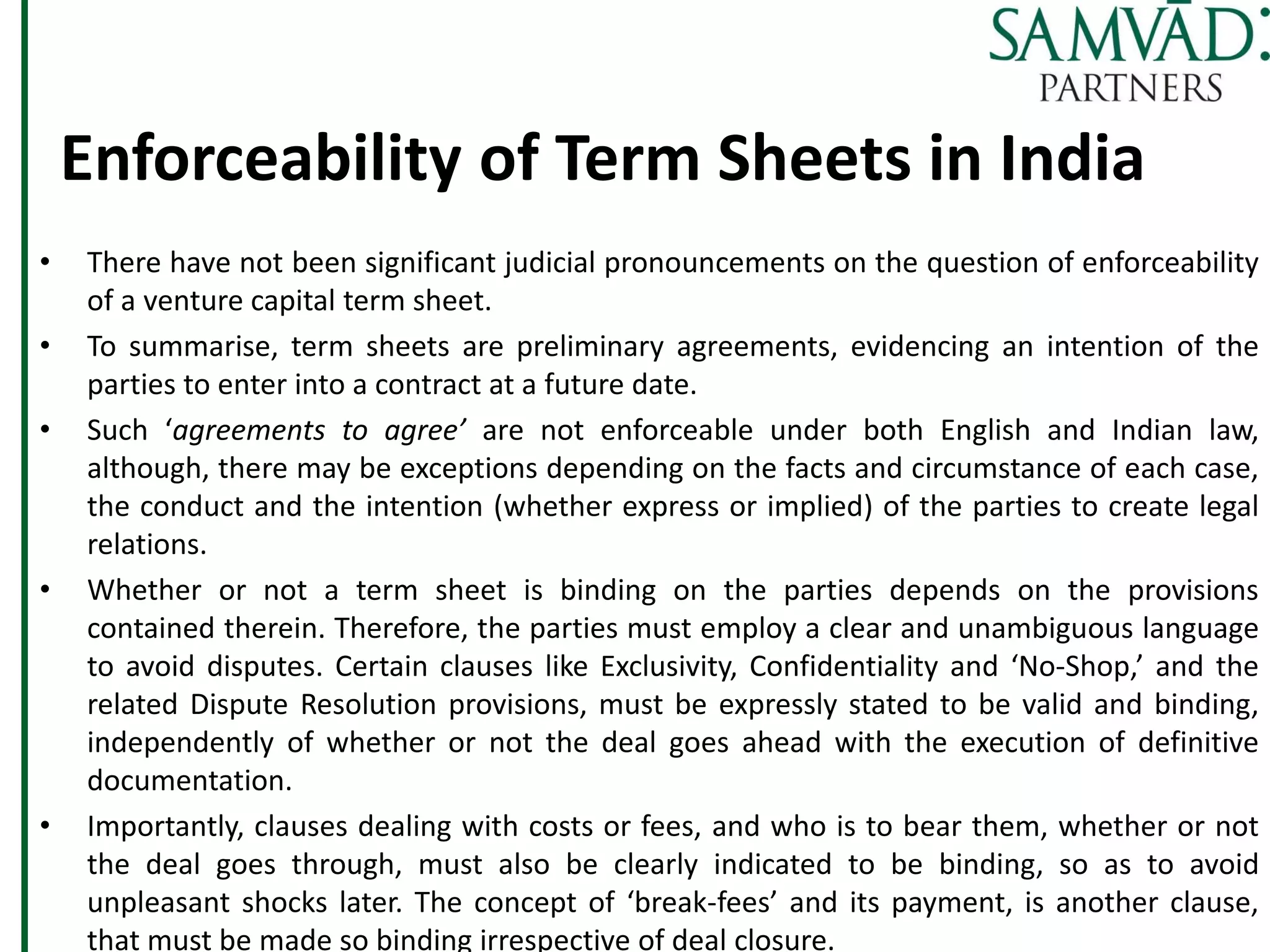 Enforceability of Term Sheets in India
• There have not been significant judicial pronouncements on the question of enforceability
of a venture capital term sheet.
• To summarise, term sheets are preliminary agreements, evidencing an intention of the
parties to enter into a contract at a future date.
• Such ‘agreements to agree’ are not enforceable under both English and Indian law,
although, there may be exceptions depending on the facts and circumstance of each case,
the conduct and the intention (whether express or implied) of the parties to create legal
relations.
• Whether or not a term sheet is binding on the parties depends on the provisions
contained therein. Therefore, the parties must employ a clear and unambiguous language
to avoid disputes. Certain clauses like Exclusivity, Confidentiality and ‘No-Shop,’ and the
related Dispute Resolution provisions, must be expressly stated to be valid and binding,
independently of whether or not the deal goes ahead with the execution of definitive
documentation.
• Importantly, clauses dealing with costs or fees, and who is to bear them, whether or not
the deal goes through, must also be clearly indicated to be binding, so as to avoid
unpleasant shocks later. The concept of ‘break-fees’ and its payment, is another clause,
that must be made so binding irrespective of deal closure.
 