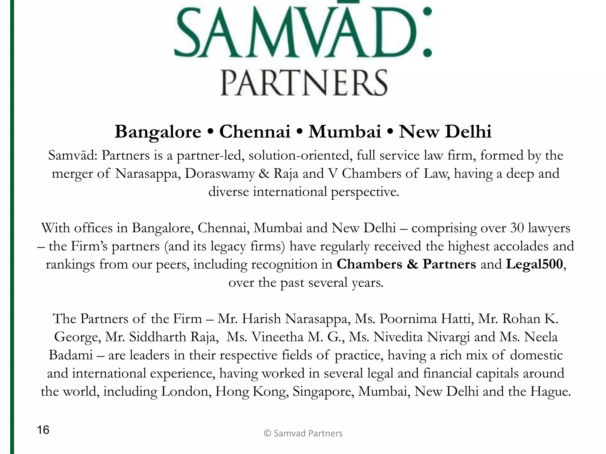 Bangalore • Chennai • Mumbai • New Delhi
Samvād: Partners is a partner-led, solution-oriented, full service law firm, formed by the
merger of Narasappa, Doraswamy & Raja and V Chambers of Law, having a deep and
diverse international perspective.
With offices in Bangalore, Chennai, Mumbai and New Delhi – comprising over 30 lawyers
– the Firm’s partners (and its legacy firms) have regularly received the highest accolades and
rankings from our peers, including recognition in Chambers & Partners and Legal500,
over the past several years.
The Partners of the Firm – Mr. Harish Narasappa, Ms. Poornima Hatti, Mr. Rohan K.
George, Mr. Siddharth Raja, Ms. Vineetha M. G., Ms. Nivedita Nivargi and Ms. Neela
Badami – are leaders in their respective fields of practice, having a rich mix of domestic
and international experience, having worked in several legal and financial capitals around
the world, including London, Hong Kong, Singapore, Mumbai, New Delhi and the Hague.
© Samvad Partners16
 