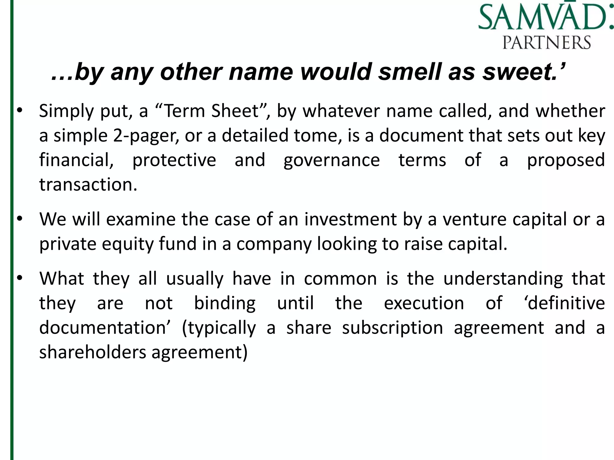 …by any other name would smell as sweet.’
• Simply put, a “Term Sheet”, by whatever name called, and whether
a simple 2-pager, or a detailed tome, is a document that sets out key
financial, protective and governance terms of a proposed
transaction.
• We will examine the case of an investment by a venture capital or a
private equity fund in a company looking to raise capital.
• What they all usually have in common is the understanding that
they are not binding until the execution of ‘definitive
documentation’ (typically a share subscription agreement and a
shareholders agreement)
 