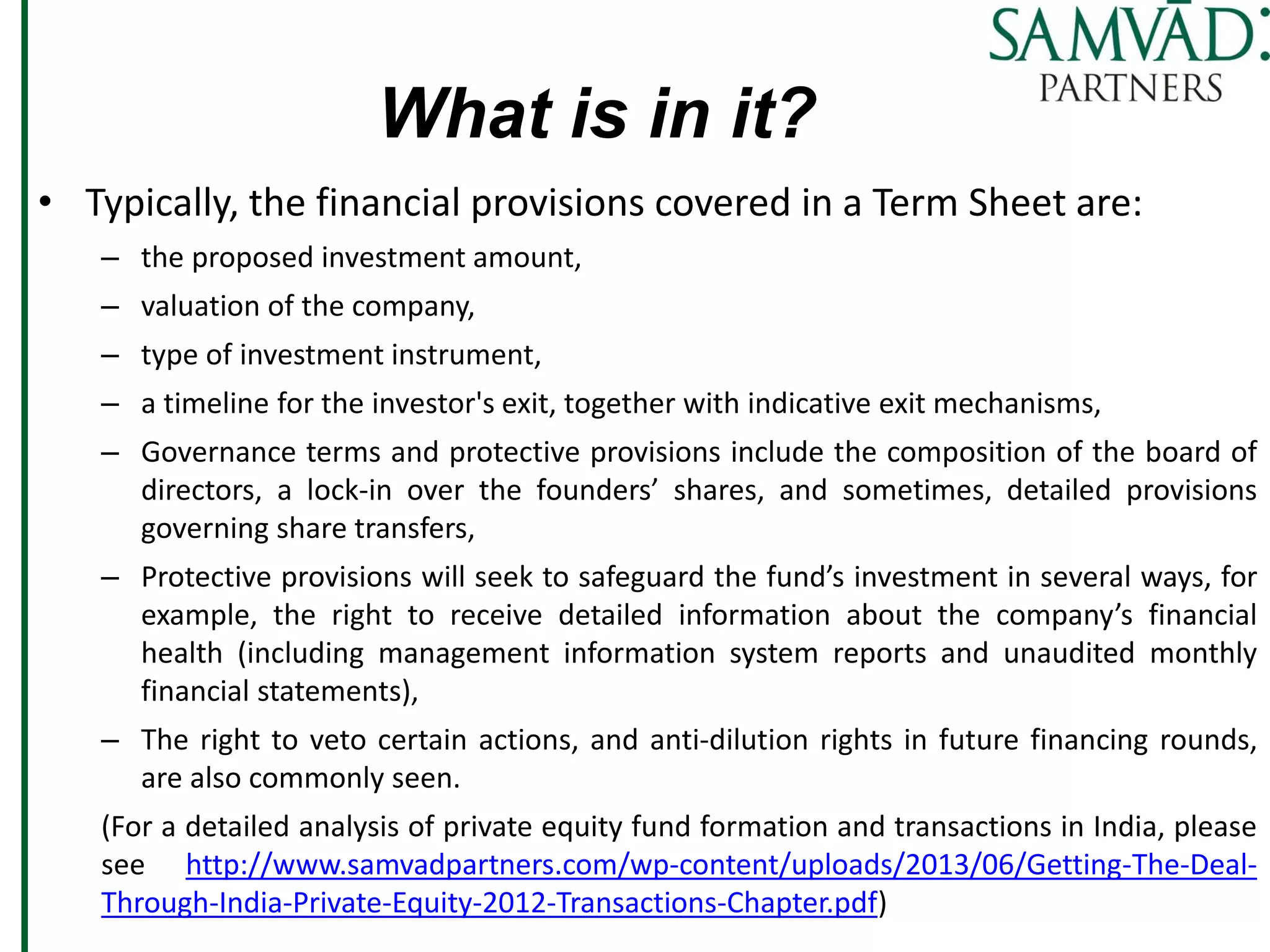 What is in it?
• Typically, the financial provisions covered in a Term Sheet are:
– the proposed investment amount,
– valuation of the company,
– type of investment instrument,
– a timeline for the investor's exit, together with indicative exit mechanisms,
– Governance terms and protective provisions include the composition of the board of
directors, a lock-in over the founders’ shares, and sometimes, detailed provisions
governing share transfers,
– Protective provisions will seek to safeguard the fund’s investment in several ways, for
example, the right to receive detailed information about the company’s financial
health (including management information system reports and unaudited monthly
financial statements),
– The right to veto certain actions, and anti-dilution rights in future financing rounds,
are also commonly seen.
(For a detailed analysis of private equity fund formation and transactions in India, please
see http://www.samvadpartners.com/wp-content/uploads/2013/06/Getting-The-Deal-
Through-India-Private-Equity-2012-Transactions-Chapter.pdf)
 