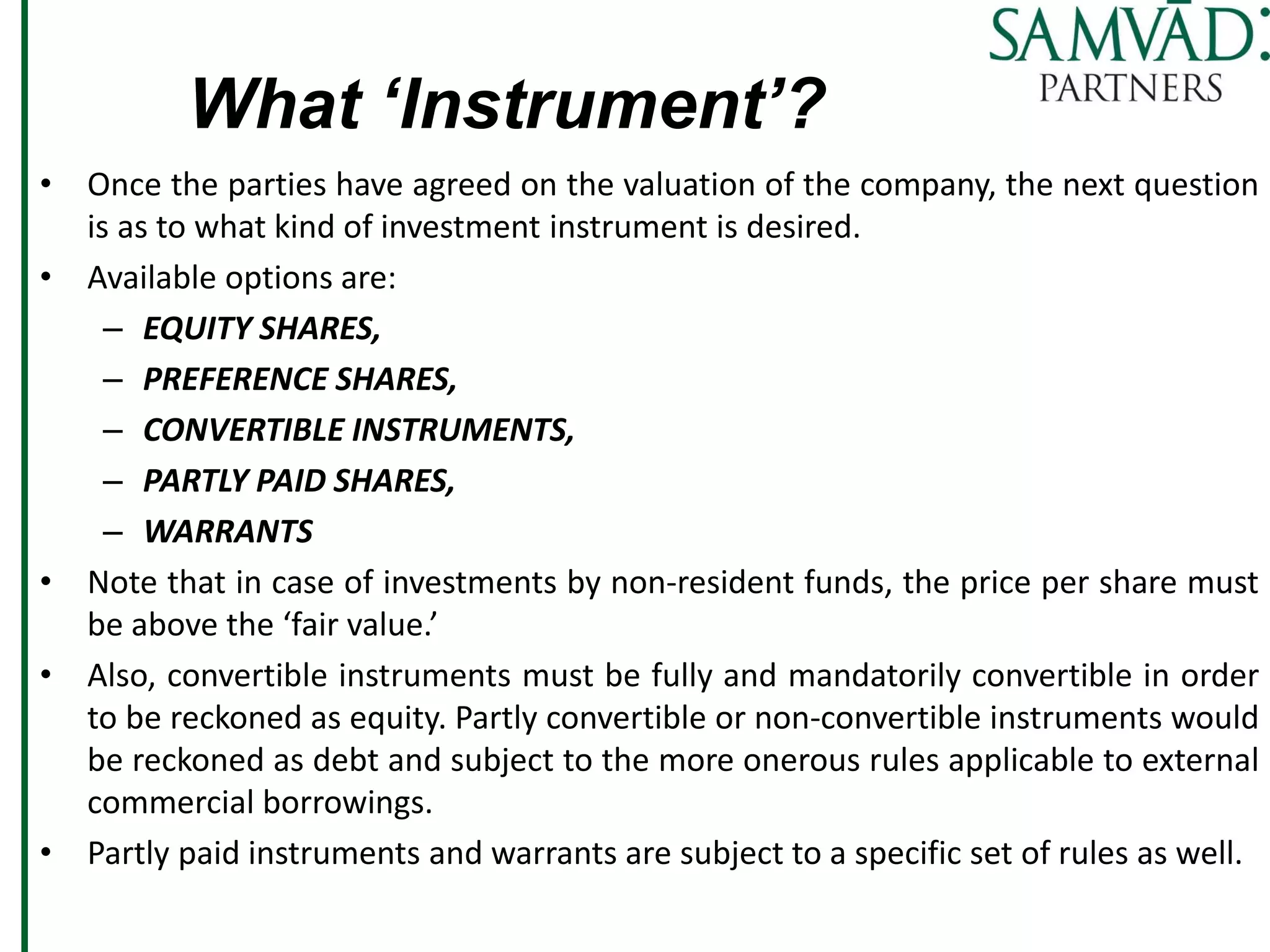 What ‘Instrument’?
• Once the parties have agreed on the valuation of the company, the next question
is as to what kind of investment instrument is desired.
• Available options are:
– EQUITY SHARES,
– PREFERENCE SHARES,
– CONVERTIBLE INSTRUMENTS,
– PARTLY PAID SHARES,
– WARRANTS
• Note that in case of investments by non-resident funds, the price per share must
be above the ‘fair value.’
• Also, convertible instruments must be fully and mandatorily convertible in order
to be reckoned as equity. Partly convertible or non-convertible instruments would
be reckoned as debt and subject to the more onerous rules applicable to external
commercial borrowings.
• Partly paid instruments and warrants are subject to a specific set of rules as well.
 