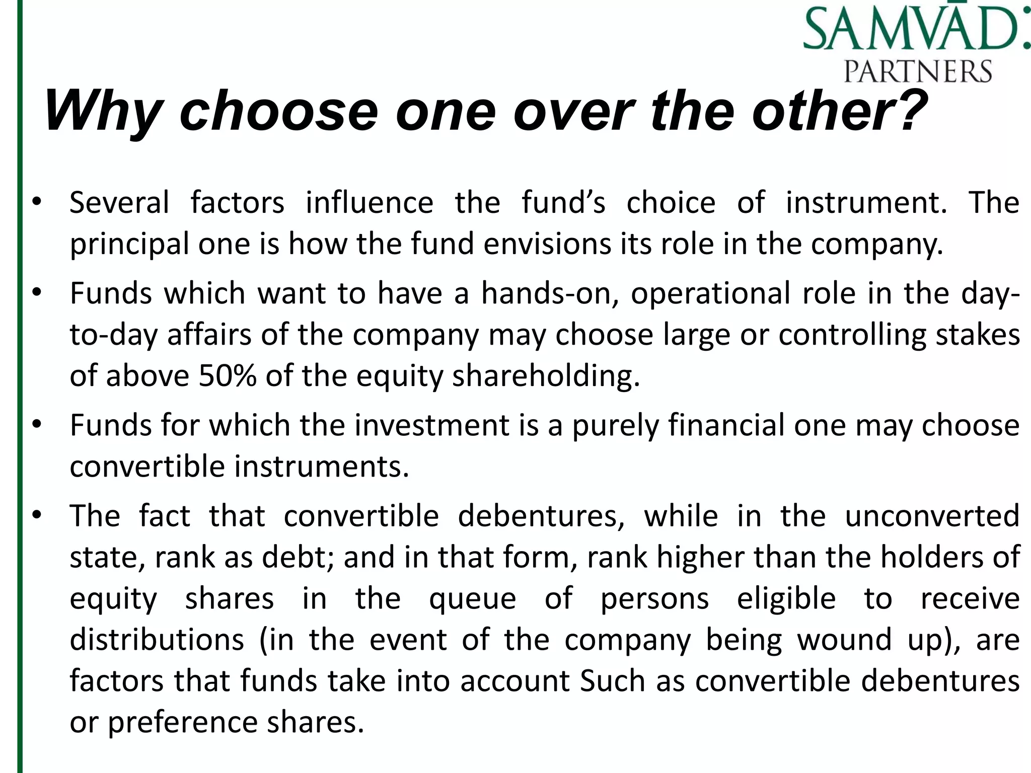 Why choose one over the other?
• Several factors influence the fund’s choice of instrument. The
principal one is how the fund envisions its role in the company.
• Funds which want to have a hands-on, operational role in the day-
to-day affairs of the company may choose large or controlling stakes
of above 50% of the equity shareholding.
• Funds for which the investment is a purely financial one may choose
convertible instruments.
• The fact that convertible debentures, while in the unconverted
state, rank as debt; and in that form, rank higher than the holders of
equity shares in the queue of persons eligible to receive
distributions (in the event of the company being wound up), are
factors that funds take into account Such as convertible debentures
or preference shares.
 