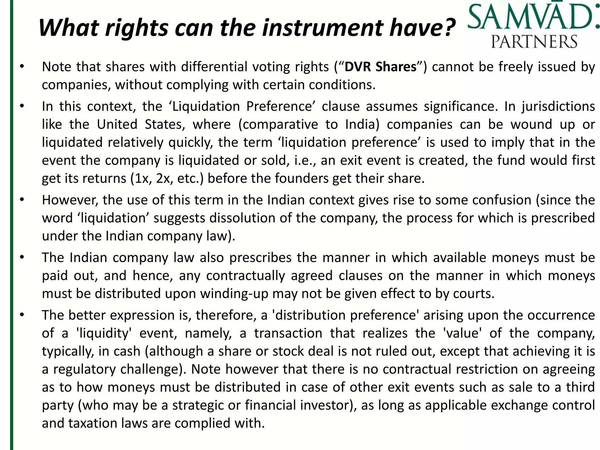 What rights can the instrument have?
• Note that shares with differential voting rights (“DVR Shares”) cannot be freely issued by
companies, without complying with certain conditions.
• In this context, the ‘Liquidation Preference’ clause assumes significance. In jurisdictions
like the United States, where (comparative to India) companies can be wound up or
liquidated relatively quickly, the term ‘liquidation preference’ is used to imply that in the
event the company is liquidated or sold, i.e., an exit event is created, the fund would first
get its returns (1x, 2x, etc.) before the founders get their share.
• However, the use of this term in the Indian context gives rise to some confusion (since the
word ‘liquidation’ suggests dissolution of the company, the process for which is prescribed
under the Indian company law).
• The Indian company law also prescribes the manner in which available moneys must be
paid out, and hence, any contractually agreed clauses on the manner in which moneys
must be distributed upon winding-up may not be given effect to by courts.
• The better expression is, therefore, a 'distribution preference' arising upon the occurrence
of a 'liquidity' event, namely, a transaction that realizes the 'value' of the company,
typically, in cash (although a share or stock deal is not ruled out, except that achieving it is
a regulatory challenge). Note however that there is no contractual restriction on agreeing
as to how moneys must be distributed in case of other exit events such as sale to a third
party (who may be a strategic or financial investor), as long as applicable exchange control
and taxation laws are complied with.
 