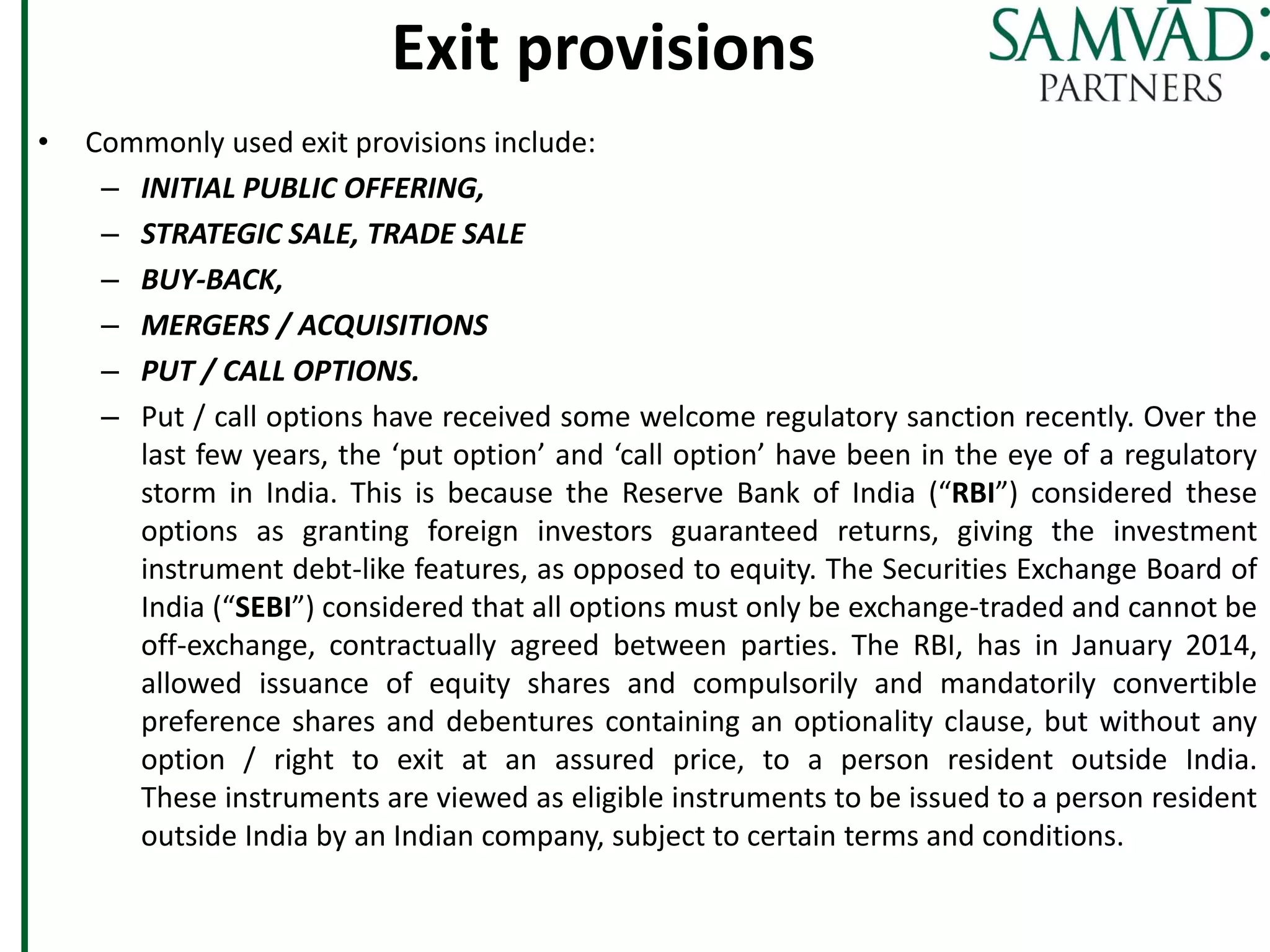 Exit provisions
• Commonly used exit provisions include:
– INITIAL PUBLIC OFFERING,
– STRATEGIC SALE, TRADE SALE
– BUY-BACK,
– MERGERS / ACQUISITIONS
– PUT / CALL OPTIONS.
– Put / call options have received some welcome regulatory sanction recently. Over the
last few years, the ‘put option’ and ‘call option’ have been in the eye of a regulatory
storm in India. This is because the Reserve Bank of India (“RBI”) considered these
options as granting foreign investors guaranteed returns, giving the investment
instrument debt-like features, as opposed to equity. The Securities Exchange Board of
India (“SEBI”) considered that all options must only be exchange-traded and cannot be
off-exchange, contractually agreed between parties. The RBI, has in January 2014,
allowed issuance of equity shares and compulsorily and mandatorily convertible
preference shares and debentures containing an optionality clause, but without any
option / right to exit at an assured price, to a person resident outside India.
These instruments are viewed as eligible instruments to be issued to a person resident
outside India by an Indian company, subject to certain terms and conditions.
 