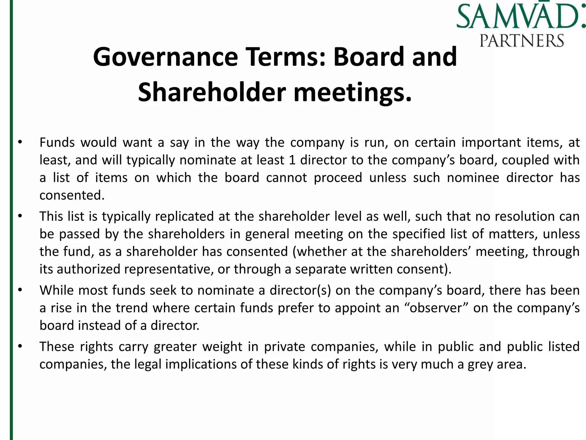 Governance Terms: Board and
Shareholder meetings.
• Funds would want a say in the way the company is run, on certain important items, at
least, and will typically nominate at least 1 director to the company’s board, coupled with
a list of items on which the board cannot proceed unless such nominee director has
consented.
• This list is typically replicated at the shareholder level as well, such that no resolution can
be passed by the shareholders in general meeting on the specified list of matters, unless
the fund, as a shareholder has consented (whether at the shareholders’ meeting, through
its authorized representative, or through a separate written consent).
• While most funds seek to nominate a director(s) on the company’s board, there has been
a rise in the trend where certain funds prefer to appoint an “observer” on the company’s
board instead of a director.
• These rights carry greater weight in private companies, while in public and public listed
companies, the legal implications of these kinds of rights is very much a grey area.
 