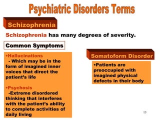 13
SchizophreniaSchizophrenia
Schizophrenia has many degrees of severity.
Common SymptomsCommon Symptoms
•Hallucinations
- Which may be in the
form of imagined inner
voices that direct the
patient’s life
•Psychosis
-Extreme disordered
thinking that interferes
with the patient’s ability
to complete activities of
daily living
Somatoform Disorder
•Patients are
preoccupied with
imagined physical
defects in their body
 
