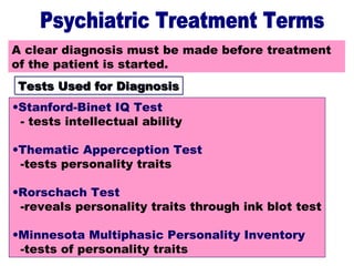 19
Tests Used for DiagnosisA clear diagnosis must be made before treatment
of the patient is started.
Tests Used for DiagnosisTests Used for Diagnosis
•Stanford-Binet IQ Test
- tests intellectual ability
•Thematic Apperception Test
-tests personality traits
•Rorschach Test
-reveals personality traits through ink blot test
•Minnesota Multiphasic Personality Inventory
-tests of personality traits
 