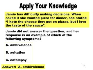 23
Apply Your KnowledgeJamie has difficulty making decisions. When
asked if she wanted pizza for dinner, she stated
“I hate the cheese they put on pizzas, but I love
the taste of the sauce”.
Jamie did not answer the question, and her
response is an example of which of the
following symptoms?
A. ambivalence
B. agitation
C. catalepsy
Answer: A. ambivalence
 